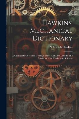Hawkins' Mechanical Dictionary: A Cyclopedia Of Words, Terms, Phrases And Data Used In The Mechanic Arts, Trades And Sciences - Nehemiah Hawkins - cover