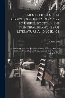 Elements Of General Knowledge, Introductory To Useful Books In The Principal Branches Of Literature And Science: With Lists Of The Most Approved Authors, Including The Best Editions Of The Classics: Designed Chiefly For The Junior Students In The - Henry Kett - cover