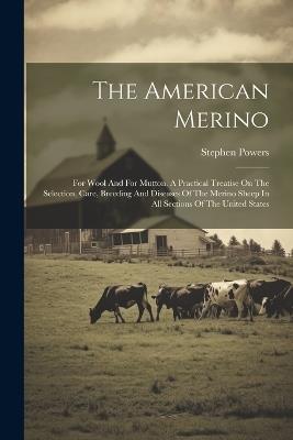 The American Merino: For Wool And For Mutton. A Practical Treatise On The Selection, Care, Breeding And Diseases Of The Merino Sheep In All Sections Of The United States - Stephen Powers - cover