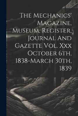 The Mechanics' Magazine, Museum, Register, Journal And Gazette Vol. Xxx October 6th, 1838-march 30th, 1839 - Anonymous - cover