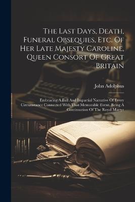 The Last Days, Death, Funeral Obsequies, Etc. Of Her Late Majesty Caroline, Queen Consort Of Great Britain: Embracing A Full And Impartial Narrative Of Every Circumstance Connected With That Memorable Event. Being A Continuation Of The Royal Martyr - John Adolphus - cover