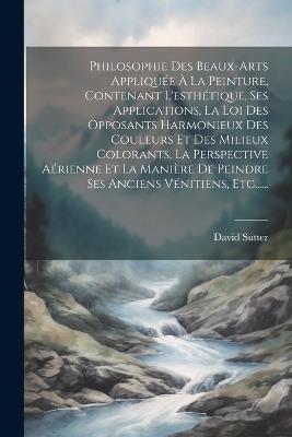 Philosophie Des Beaux-arts Appliquée À La Peinture, Contenant L'esthétique, Ses Applications, La Loi Des Opposants Harmonieux Des Couleurs Et Des Milieux Colorants, La Perspective Aérienne Et La Manière De Peindre Ses Anciens Vénitiens, Etc...... - David Sutter - cover