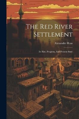 The Red River Settlement: Its Rise, Progress, And Present State - Alexander Ross - cover
