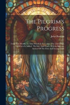 The Pilgrim's Progress: From This World, To That Which Is To Come: The Third Part. ... To Which Is Added, The Life And Death Of John Bunyan, Author Of The First And Second Parts - John Bunyan - cover