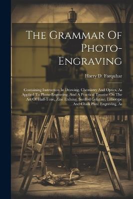 The Grammar Of Photo-engraving: Containing Instruction In Drawing, Chemistry And Optics, As Applied To Photo-engraving, And A Practical Treatise On The Art Of Half-tone, Zinc Etching, Swelled Gelatine, Lithotype And Chalk Plate Engraving, As - Harry D Farquhar - cover