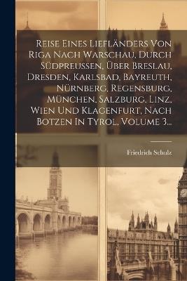 Reise Eines Liefländers Von Riga Nach Warschau, Durch Südpreußen, Über Breslau, Dresden, Karlsbad, Bayreuth, Nürnberg, Regensburg, München, Salzburg, Linz, Wien Und Klagenfurt, Nach Botzen In Tyrol, Volume 3... - Friedrich Schulz - cover