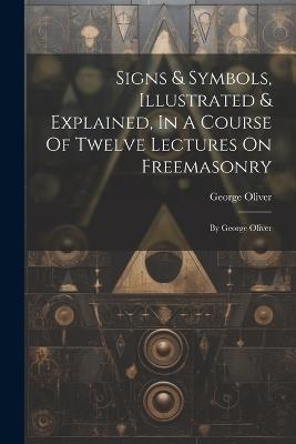 Signs & Symbols, Illustrated & Explained, In A Course Of Twelve Lectures On Freemasonry: By George Oliver - George Oliver - cover
