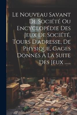 Le Nouveau Savant De Société Ou Encyclopédie Des Jeux De Société, Tours D'adresse, De Physique, Gages Donnés À La Suite Des Jeux ...... - Anonymous - cover
