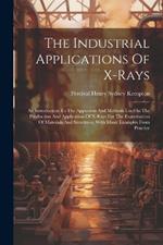 The Industrial Applications Of X-rays: An Introduction To The Apparatus And Methods Used In The Production And Application Of X-rays For The Examination Of Materials And Structures, With Many Examples From Practice