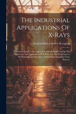 The Industrial Applications Of X-rays: An Introduction To The Apparatus And Methods Used In The Production And Application Of X-rays For The Examination Of Materials And Structures, With Many Examples From Practice - cover