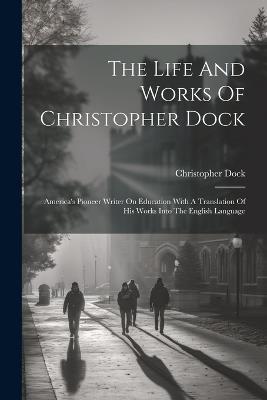 The Life And Works Of Christopher Dock: America's Pioneer Writer On Education With A Translation Of His Works Into The English Language - Christopher Dock - cover