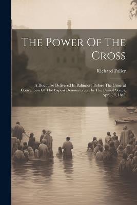 The Power Of The Cross: A Discourse Delivered In Baltimore Before The General Convention Of The Baptist Denomination In The United States, April 28, 1841 - Richard Fuller - cover