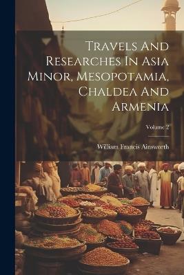 Travels And Researches In Asia Minor, Mesopotamia, Chaldea And Armenia; Volume 2 - William Francis Ainsworth - cover