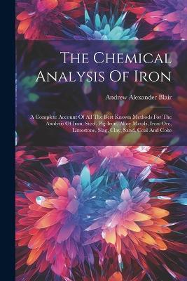 The Chemical Analysis Of Iron: A Complete Account Of All The Best Known Methods For The Analysis Of Iron, Steel, Pig-iron, Alloy Metals, Iron-ore, Limestone, Slag, Clay, Sand, Coal And Coke - Andrew Alexander Blair - cover