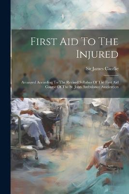 First Aid To The Injured: Arranged According To The Revised Syllabus Of The First Aid Course Of The St. John Ambulance Assoication - James Cantlie - cover