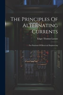 The Principles Of Alternating Currents: For Students Of Electrical Engineering - Edgar Thomas Larner - cover