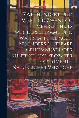 Zweyhundert Und Vier Und Zwantzig Mehrentheils Wunderseltzame Und Wahrhafftige Auch Besonders Nutzbare Geheimnisse Oder Kunst-stücke Probater Experimente, Natürlicher Versuche - Anonymous - cover