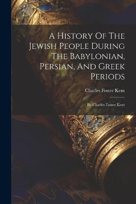 A History Of The Jewish People During The Babylonian, Persian, And Greek Periods: By Charles Foster Kent - Charles Foster Kent - cover