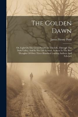 The Golden Dawn: Or, Light On The Great Future: In This Life, Through The Dark Valley, And In The Life Eternal, As Seen In The Best Thoughts Of Over Three Hundred Leading Authors And Scholars - James Henry Potts - cover
