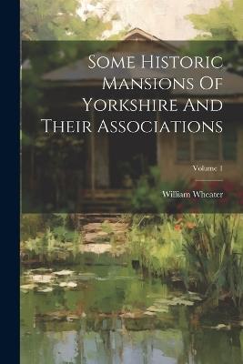 Some Historic Mansions Of Yorkshire And Their Associations; Volume 1 - William Wheater - cover