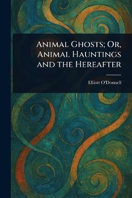 Animal Ghosts; Or, Animal Hauntings and the Hereafter - Elliott O'Donnell - cover