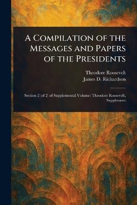 A Compilation of the Messages and Papers of the Presidents - Theodore Roosevelt,James D (James Daniel) Richardson - cover