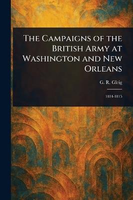 The Campaigns of the British Army at Washington and New Orleans - G R (George Robert) Gleig - cover