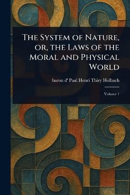 The System of Nature, or, the Laws of the Moral and Physical World - Paul Henri Thiry Baron D' Holbach - cover