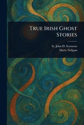 True Irish Ghost Stories - St John D (St John Drelin Seymour,Harry Neligan - cover