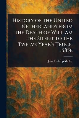 History of the United Netherlands From the Death of William the Silent to the Twelve Year's Truce, 1585e - John Lothrop Motley - cover