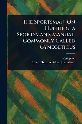 The Sportsman: On Hunting, a Sportsman's Manual, Commonly Called Cynegeticus - Xenophon,Henry Graham Dakyns - cover