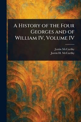A History of the Four Georges and of William IV, Volume IV - Justin McCarthy,Justin H (Justin Huntly) McCarthy - cover