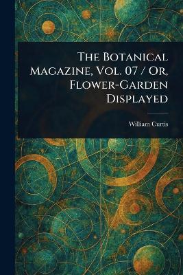 The Botanical Magazine, Vol. 07 / Or, Flower-Garden Displayed - William Curtis - cover
