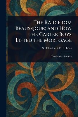 The Raid From Beausejour; and How the Carter Boys Lifted the Mortgage - Charles G D Roberts - cover
