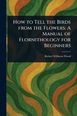 How to Tell the Birds From the Flowers: A Manual of Flornithology for Beginners - Robert Williams Wood - cover