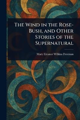 The Wind in the Rose-Bush, and Other Stories of the Supernatural - Mary Eleanor Wilkins Freeman - cover