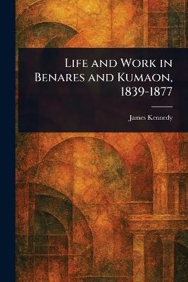 Life and Work in Benares and Kumaon, 1839-1877 - James Kennedy - cover