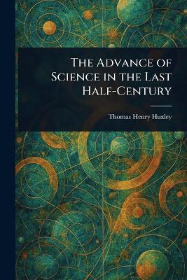 The Advance of Science in the Last Half-Century - Thomas Henry Huxley - cover