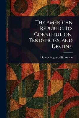 The American Republic: Its Constitution, Tendencies, and Destiny - Orestes Augustus Brownson - cover