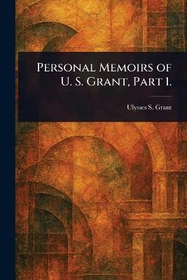 Personal Memoirs of U. S. Grant, Part 1. - Ulysses S (Ulysses Simpson) Grant - cover