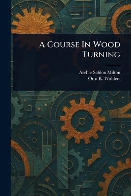 A Course In Wood Turning - Archie Seldon Milton,Otto K Wohlers - cover