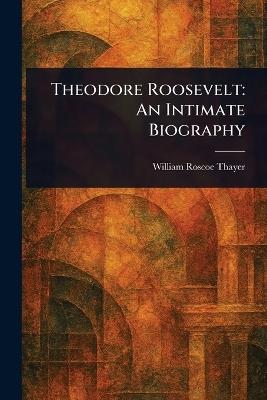 Theodore Roosevelt: An Intimate Biography - William Roscoe Thayer - cover