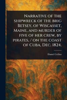 Narrative of the Shipwreck of the Brig Betsey, of Wiscasset, Maine, and Murder of Five of Her Crew, by Pirates, / on the Coast of Cuba, Dec. 1824. - Daniel Collins - cover