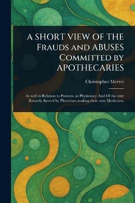 A SHORT VIEW OF THE Frauds and ABUSES Committed by APOTHECARIES - Christopher Merret - cover