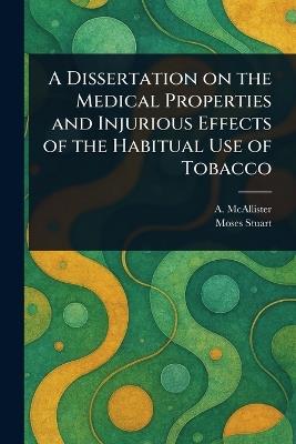 A Dissertation on the Medical Properties and Injurious Effects of the Habitual Use of Tobacco - A (Alvan) McAllister,Moses Stuart - cover