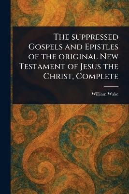 The Suppressed Gospels and Epistles of the Original New Testament of Jesus the Christ, Complete - William Wake - cover