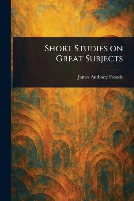 Short Studies on Great Subjects - James Anthony Froude - cover