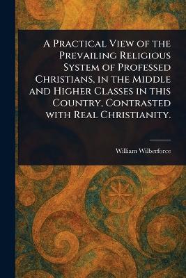 A Practical View of the Prevailing Religious System of Professed Christians, in the Middle and Higher Classes in This Country, Contrasted With Real Christianity. - William Wilberforce - cover