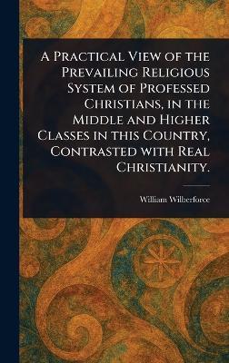 A Practical View of the Prevailing Religious System of Professed Christians, in the Middle and Higher Classes in This Country, Contrasted With Real Christianity. - William Wilberforce - cover