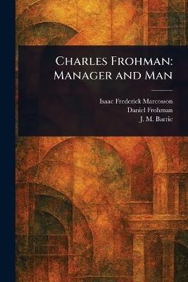 Charles Frohman: Manager and Man - Isaac Frederick Marcosson,Daniel Frohman,J M (James Matthew) Barrie - cover